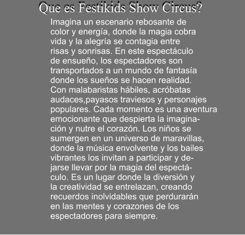 Que es Festikids Show Circus?  Imagina un escenario rebosante de  color y energa, donde la magia cobra  vida y la alegra se contagia entre  risas y sonrisas. En este espectculo   de ensueo, los espectadores son  transportados a un mundo de fantasa donde los sueos se hacen realidad.  Con malabaristas hbiles, acrbatas  audaces,payasos traviesos y personajes populares. Cada momento es una aventura  emocionante que despierta la imagina- cin y nutre el corazn. Los nios se  sumergen en un universo de maravillas,  donde la msica envolvente y los bailes  vibrantes los invitan a participar y de- jarse llevar por la magia del espect- culo. Es un lugar donde la diversin y  la creatividad se entrelazan, creando  recuerdos inolvidables que perdurarn  en las mentes y corazones de los  espectadores para siempre.